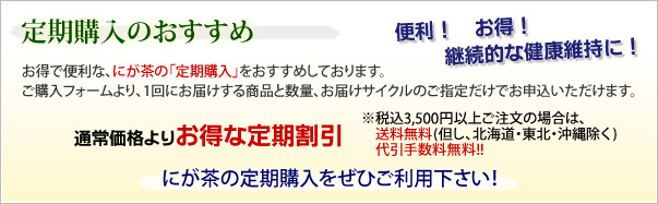 便利！お得！継続的な健康維持に！定期購入のおすすめ　お得で便利なにが茶の「定期購入」をおすすめしております。ご購入フォームより、1回にお届けする商品と数量、お届けサイクルのご指定だけでお申込いただけます。　通常価格よりお得な定期割引　※税込み3,500円(税込)以上ご注文の場合は、送料無料（但し、北海道・東北・沖縄除く）代引手数料無料！！　にが茶の定期購入をぜひご利用下さい！