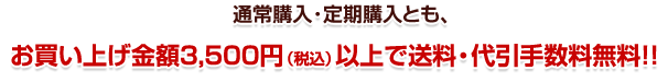 通常購入・定期購入とも、お買い上げ金額3,500円(税込)以上で送料・手数料無料!!